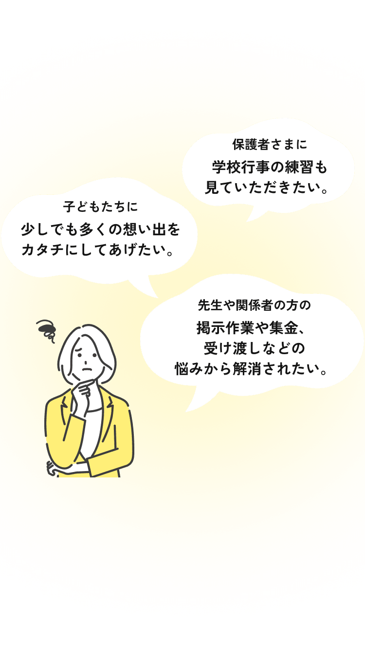 保護者さまに学校行事の練習も見ていただきたい。子どもたちに少しでも多くの想い出をカタチにしてあげたい。先生や関係者の方の掲示作業や集金、受け渡しなどの悩みから解消されたい。